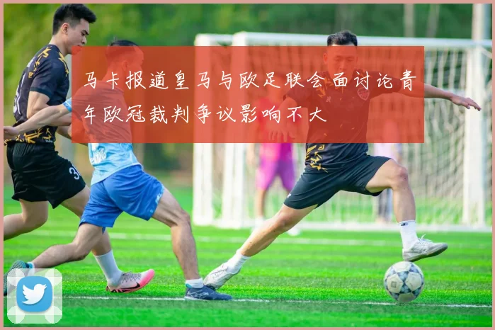 马卡报道皇马与欧足联会面讨论青年欧冠裁判争议影响不大