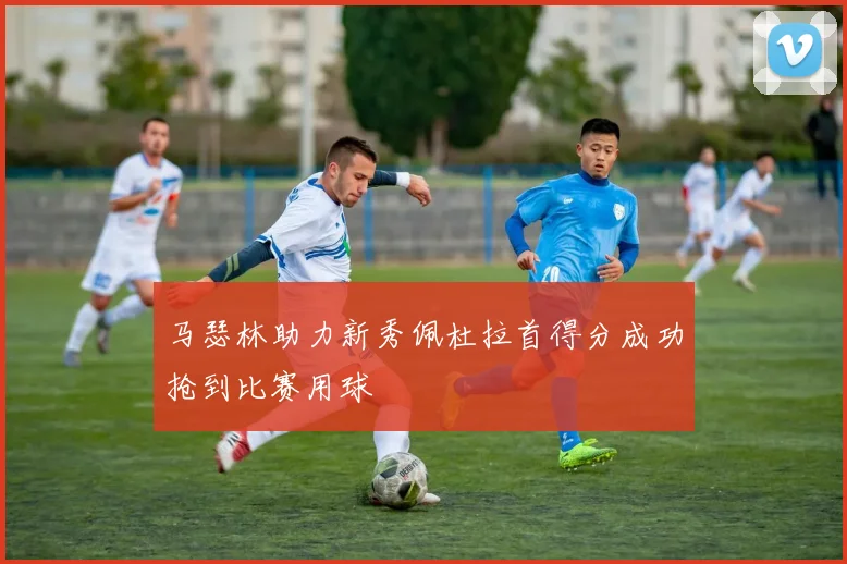 马瑟林助力新秀佩杜拉首得分成功抢到比赛用球