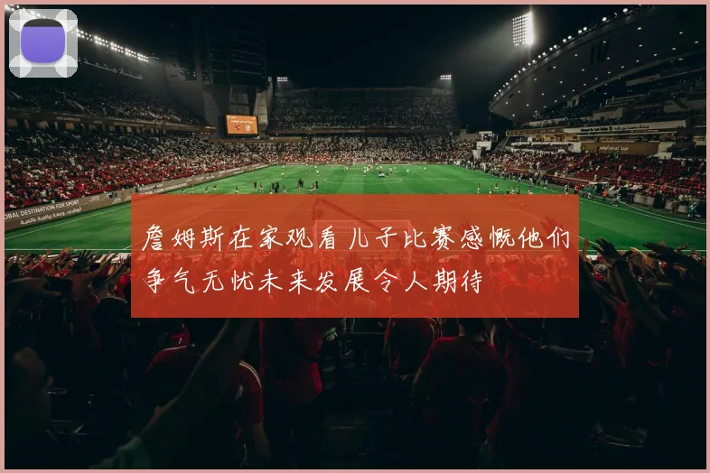 詹姆斯在家观看儿子比赛感慨他们争气无忧未来发展令人期待