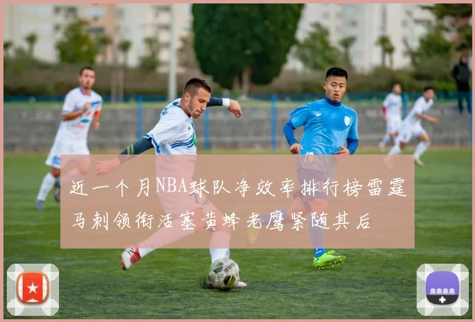 近一个月NBA球队净效率排行榜雷霆马刺领衔活塞黄蜂老鹰紧随其后