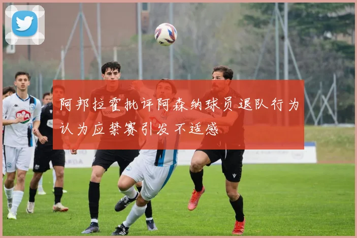 阿邦拉霍批评阿森纳球员退队行为认为应禁赛引发不适感