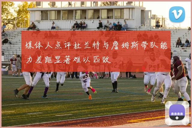 媒体人点评杜兰特与詹姆斯带队能力差距显著难以匹敌