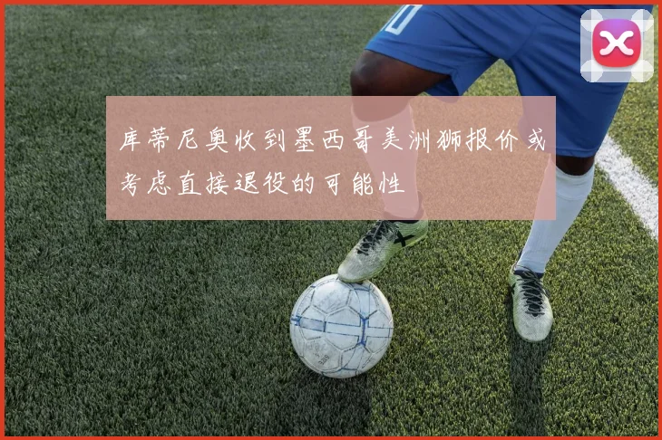 库蒂尼奥收到墨西哥美洲狮报价或考虑直接退役的可能性