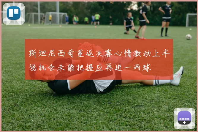 斯坦尼西奇重返决赛心情激动上半场机会未能把握应再进一两球