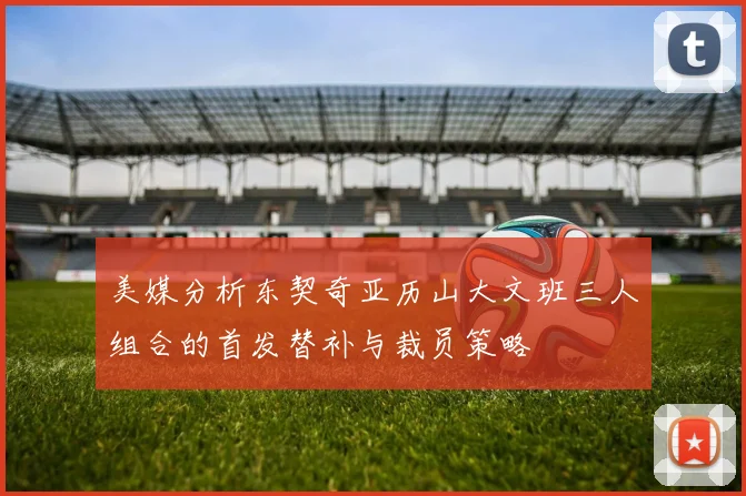 美媒分析东契奇亚历山大文班三人组合的首发替补与裁员策略