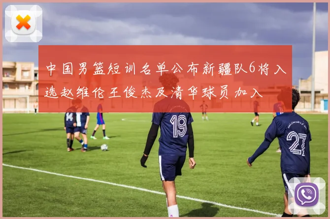 中国男篮短训名单公布新疆队6将入选赵维伦王俊杰及清华球员加入