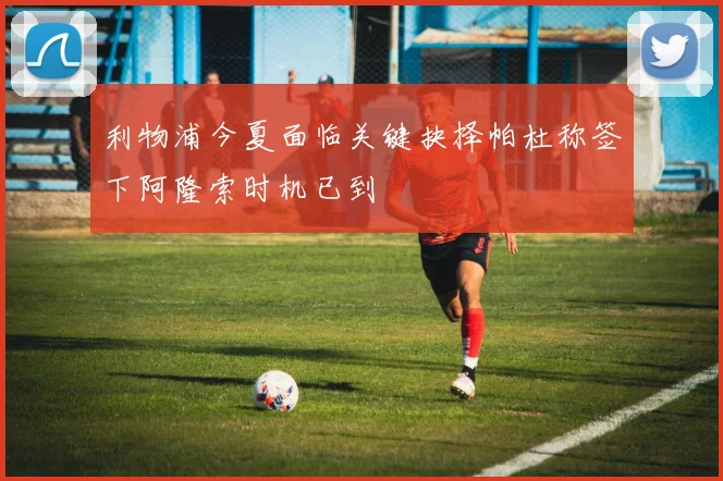 利物浦今夏面临关键抉择帕杜称签下阿隆索时机已到