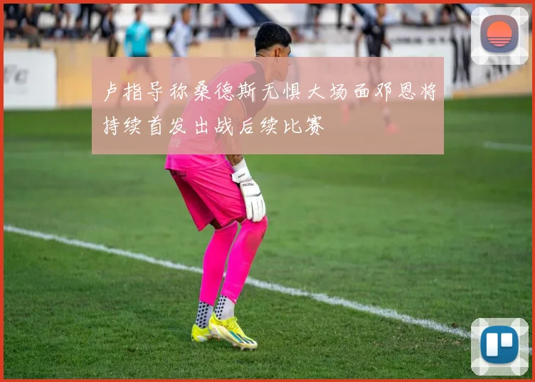 卢指导称桑德斯无惧大场面邓恩将持续首发出战后续比赛
