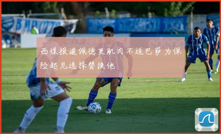 西媒报道佩德里肌肉不适巴萨为保险起见选择替换他